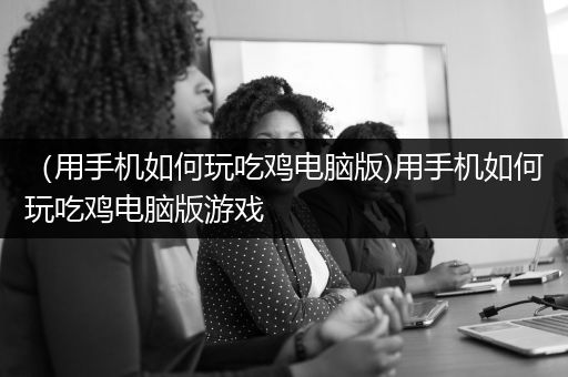 （用手机如何玩吃鸡电脑版)用手机如何玩吃鸡电脑版游戏