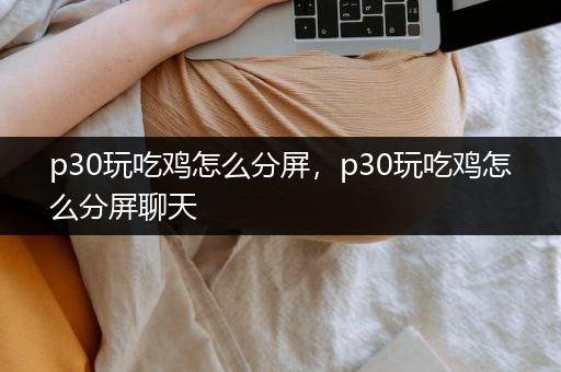 p30玩吃鸡怎么分屏，p30玩吃鸡怎么分屏聊天