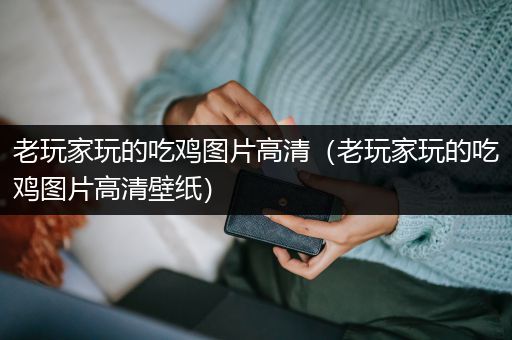 老玩家玩的吃鸡图片高清（老玩家玩的吃鸡图片高清壁纸）