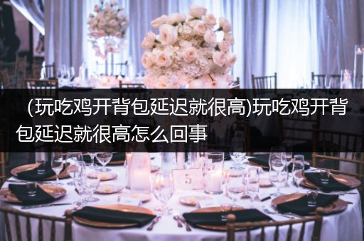 （玩吃鸡开背包延迟就很高)玩吃鸡开背包延迟就很高怎么回事