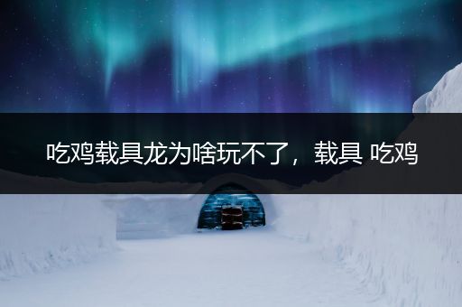 吃鸡载具龙为啥玩不了，载具 吃鸡
