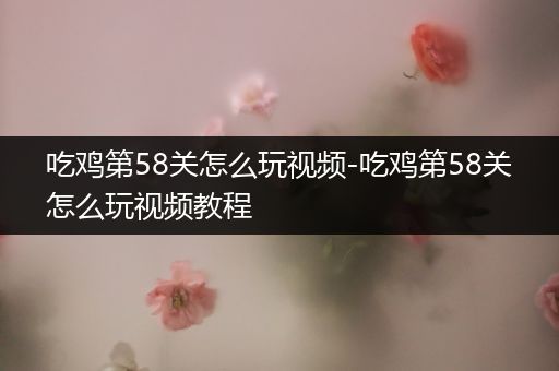 吃鸡第58关怎么玩视频-吃鸡第58关怎么玩视频教程