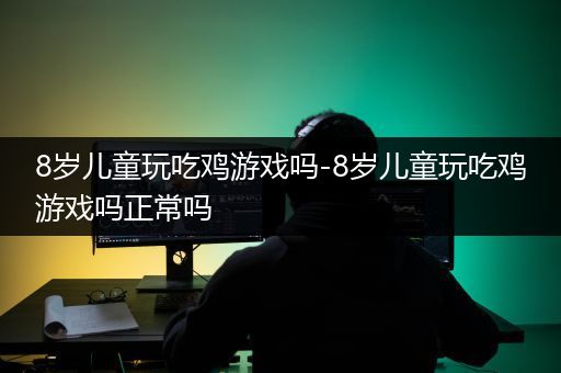 8岁儿童玩吃鸡游戏吗-8岁儿童玩吃鸡游戏吗正常吗
