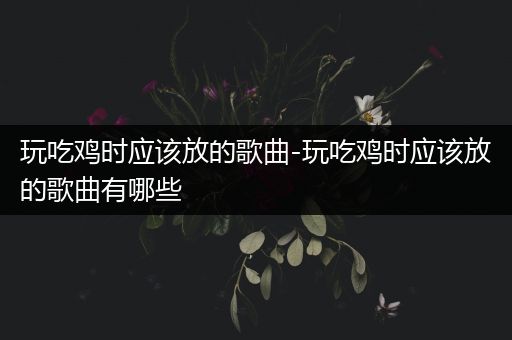 玩吃鸡时应该放的歌曲-玩吃鸡时应该放的歌曲有哪些