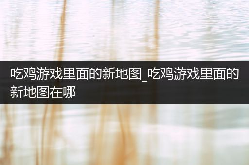 吃鸡游戏里面的新地图_吃鸡游戏里面的新地图在哪