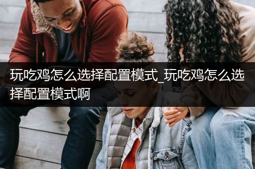 玩吃鸡怎么选择配置模式_玩吃鸡怎么选择配置模式啊