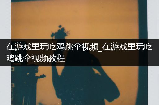 在游戏里玩吃鸡跳伞视频_在游戏里玩吃鸡跳伞视频教程