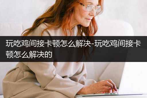 玩吃鸡间接卡顿怎么解决-玩吃鸡间接卡顿怎么解决的
