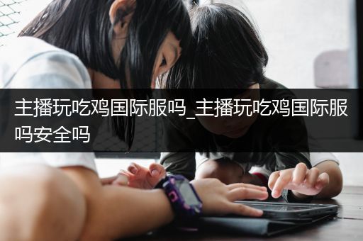 主播玩吃鸡国际服吗_主播玩吃鸡国际服吗安全吗