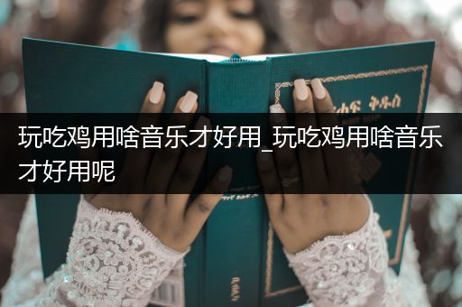 玩吃鸡用啥音乐才好用_玩吃鸡用啥音乐才好用呢