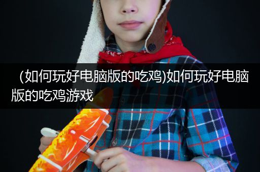 （如何玩好电脑版的吃鸡)如何玩好电脑版的吃鸡游戏