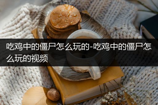 吃鸡中的僵尸怎么玩的-吃鸡中的僵尸怎么玩的视频