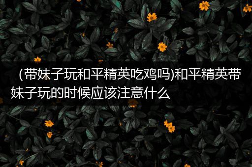 （带妹子玩和平精英吃鸡吗)和平精英带妹子玩的时候应该注意什么