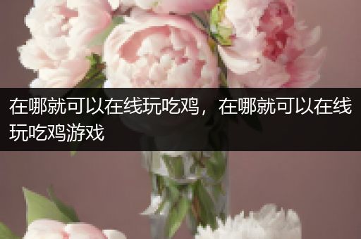 在哪就可以在线玩吃鸡，在哪就可以在线玩吃鸡游戏