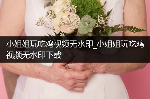 小姐姐玩吃鸡视频无水印_小姐姐玩吃鸡视频无水印下载