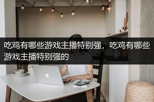 吃鸡有哪些游戏主播特别强，吃鸡有哪些游戏主播特别强的