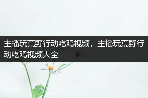 主播玩荒野行动吃鸡视频，主播玩荒野行动吃鸡视频大全