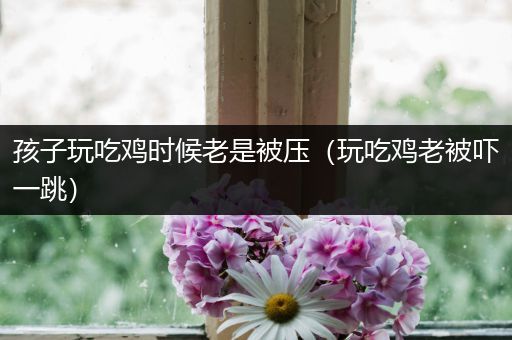 孩子玩吃鸡时候老是被压（玩吃鸡老被吓一跳）