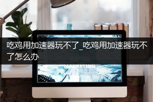吃鸡用加速器玩不了_吃鸡用加速器玩不了怎么办