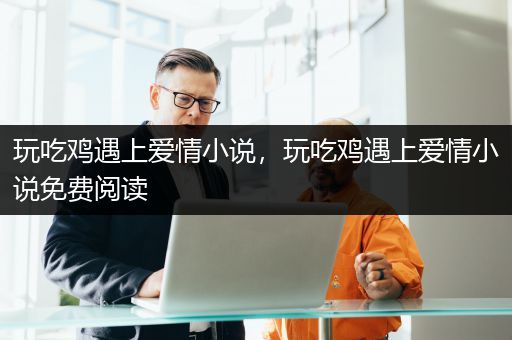 玩吃鸡遇上爱情小说，玩吃鸡遇上爱情小说免费阅读