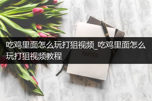 吃鸡里面怎么玩打狙视频_吃鸡里面怎么玩打狙视频教程