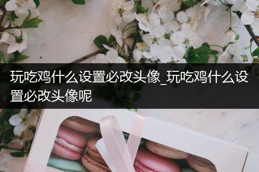 玩吃鸡什么设置必改头像_玩吃鸡什么设置必改头像呢