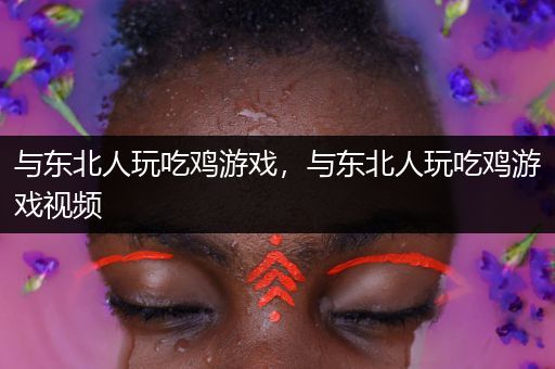 与东北人玩吃鸡游戏，与东北人玩吃鸡游戏视频