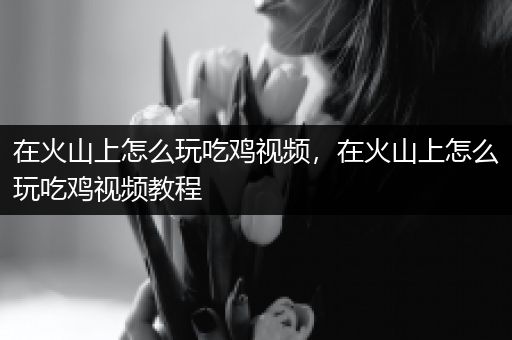 在火山上怎么玩吃鸡视频，在火山上怎么玩吃鸡视频教程