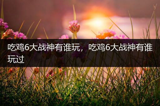 吃鸡6大战神有谁玩，吃鸡6大战神有谁玩过