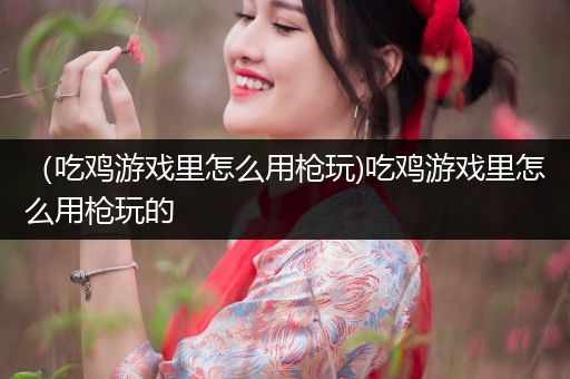 （吃鸡游戏里怎么用枪玩)吃鸡游戏里怎么用枪玩的