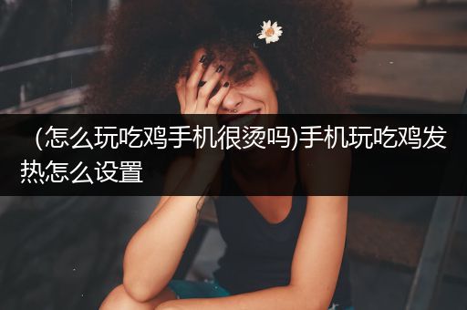 （怎么玩吃鸡手机很烫吗)手机玩吃鸡发热怎么设置