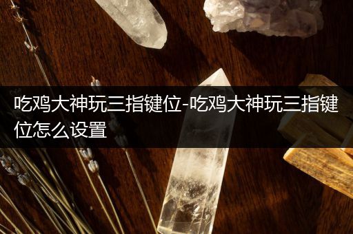 吃鸡大神玩三指键位-吃鸡大神玩三指键位怎么设置