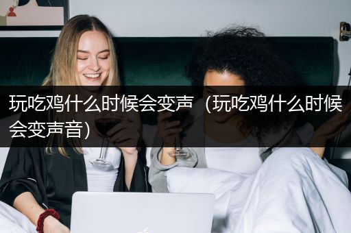 玩吃鸡什么时候会变声（玩吃鸡什么时候会变声音）