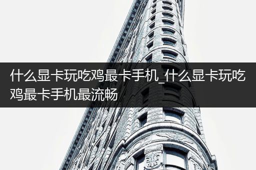 什么显卡玩吃鸡最卡手机_什么显卡玩吃鸡最卡手机最流畅
