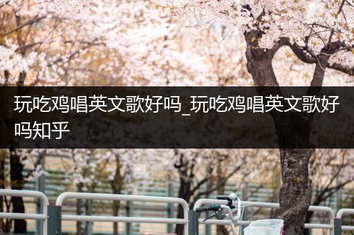 玩吃鸡唱英文歌好吗_玩吃鸡唱英文歌好吗知乎