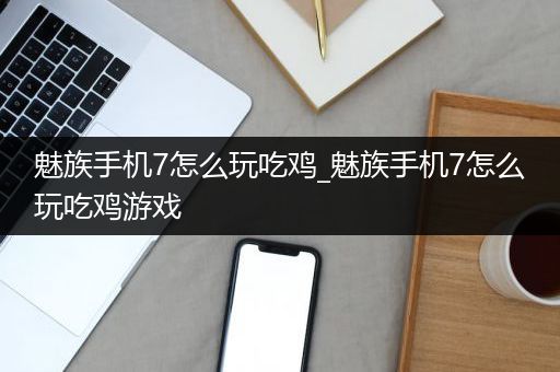 魅族手机7怎么玩吃鸡_魅族手机7怎么玩吃鸡游戏