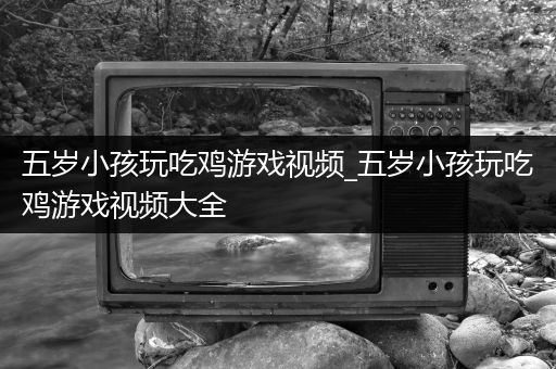 五岁小孩玩吃鸡游戏视频_五岁小孩玩吃鸡游戏视频大全