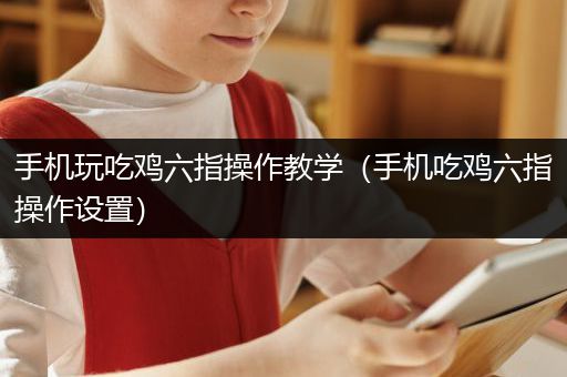 手机玩吃鸡六指操作教学（手机吃鸡六指操作设置）