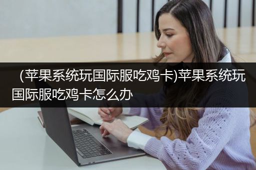 （苹果系统玩国际服吃鸡卡)苹果系统玩国际服吃鸡卡怎么办