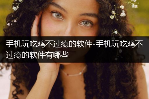 手机玩吃鸡不过瘾的软件-手机玩吃鸡不过瘾的软件有哪些