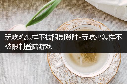 玩吃鸡怎样不被限制登陆-玩吃鸡怎样不被限制登陆游戏