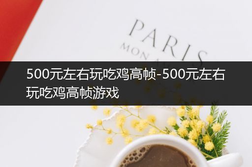 500元左右玩吃鸡高帧-500元左右玩吃鸡高帧游戏