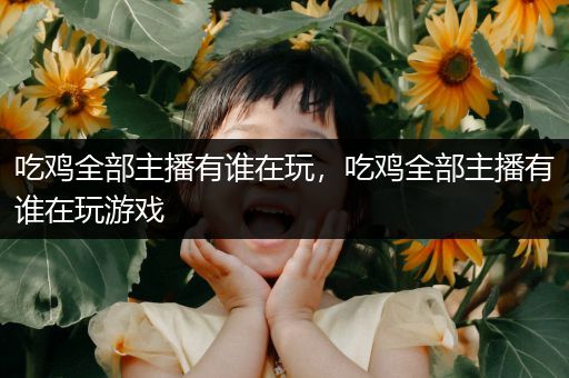 吃鸡全部主播有谁在玩，吃鸡全部主播有谁在玩游戏