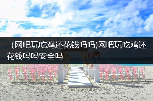 （网吧玩吃鸡还花钱吗吗)网吧玩吃鸡还花钱吗吗安全吗