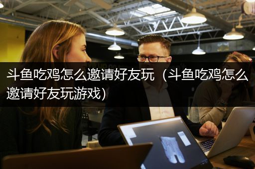 斗鱼吃鸡怎么邀请好友玩（斗鱼吃鸡怎么邀请好友玩游戏）
