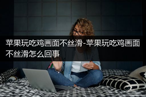 苹果玩吃鸡画面不丝滑-苹果玩吃鸡画面不丝滑怎么回事