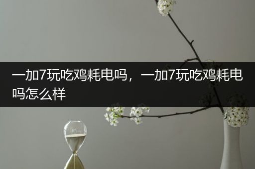 一加7玩吃鸡耗电吗，一加7玩吃鸡耗电吗怎么样