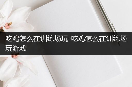 吃鸡怎么在训练场玩-吃鸡怎么在训练场玩游戏