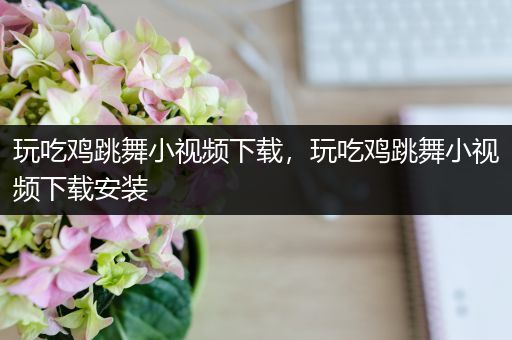 玩吃鸡跳舞小视频下载，玩吃鸡跳舞小视频下载安装