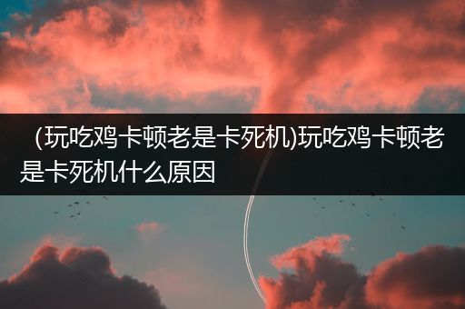 （玩吃鸡卡顿老是卡死机)玩吃鸡卡顿老是卡死机什么原因